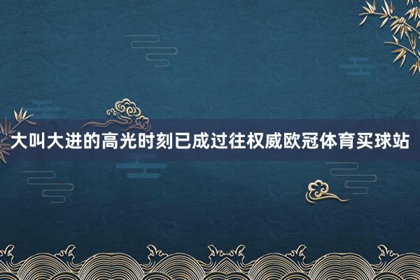 大叫大进的高光时刻已成过往权威欧冠体育买球站