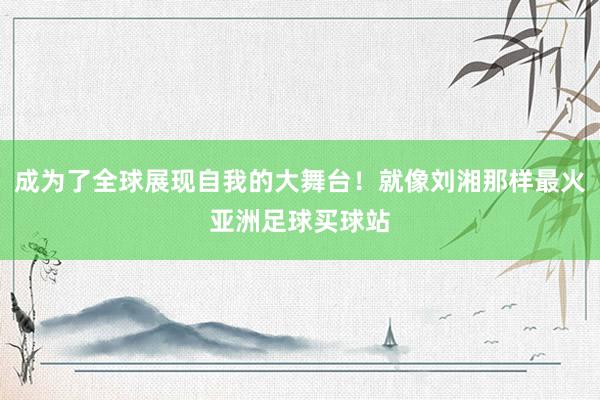 成为了全球展现自我的大舞台！就像刘湘那样最火亚洲足球买球站