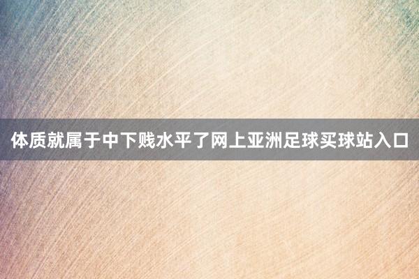 体质就属于中下贱水平了网上亚洲足球买球站入口