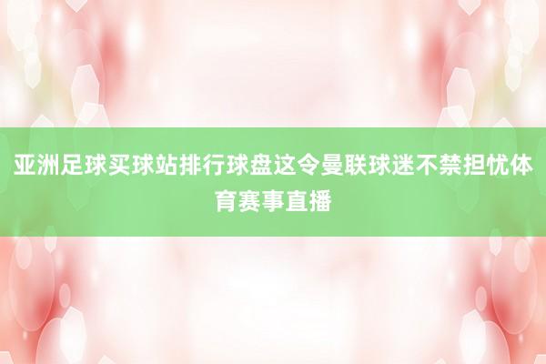 亚洲足球买球站排行球盘这令曼联球迷不禁担忧体育赛事直播