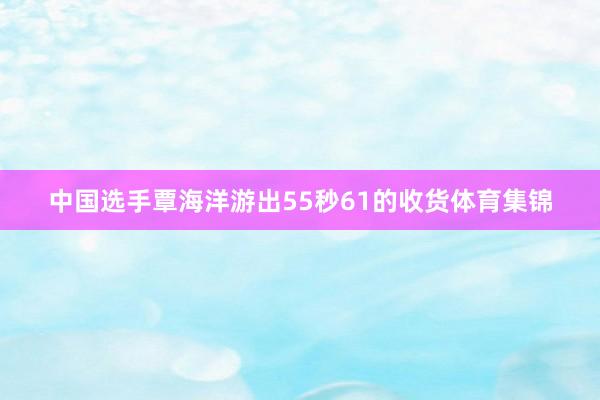 中国选手覃海洋游出55秒61的收货体育集锦