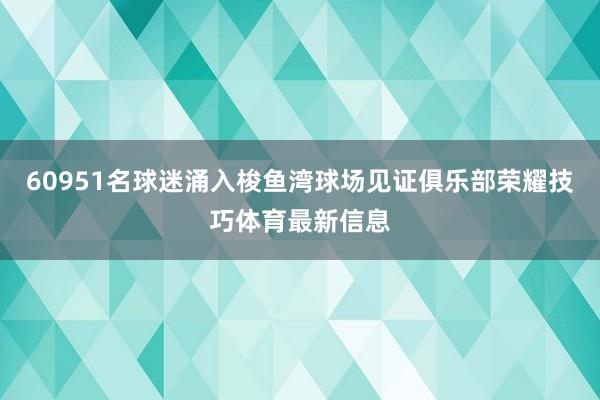 60951名球迷涌入梭鱼湾球场见证俱乐部荣耀技巧体育最新信息