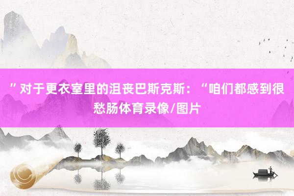 ”对于更衣室里的沮丧巴斯克斯：“咱们都感到很愁肠体育录像/图片