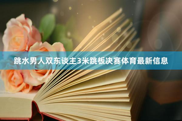 跳水男人双东谈主3米跳板决赛体育最新信息