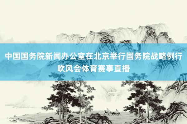 中国国务院新闻办公室在北京举行国务院战略例行吹风会体育赛事直播