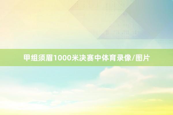 甲组须眉1000米决赛中体育录像/图片