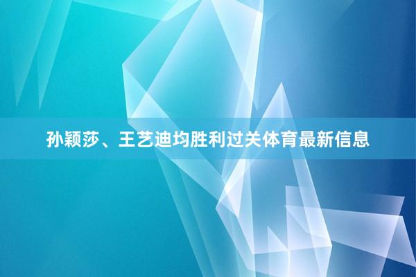 孙颖莎、王艺迪均胜利过关体育最新信息