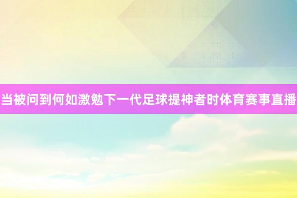 当被问到何如激勉下一代足球提神者时体育赛事直播