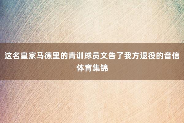 这名皇家马德里的青训球员文告了我方退役的音信体育集锦