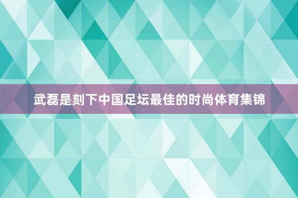 武磊是刻下中国足坛最佳的时尚体育集锦