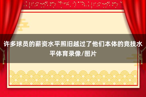 许多球员的薪资水平照旧越过了他们本体的竞技水平体育录像/图片