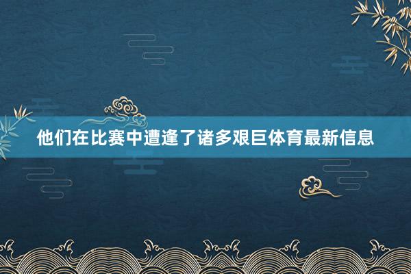 他们在比赛中遭逢了诸多艰巨体育最新信息