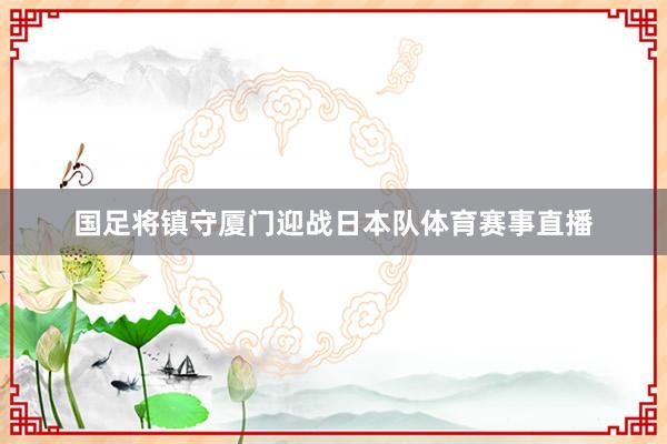 国足将镇守厦门迎战日本队体育赛事直播