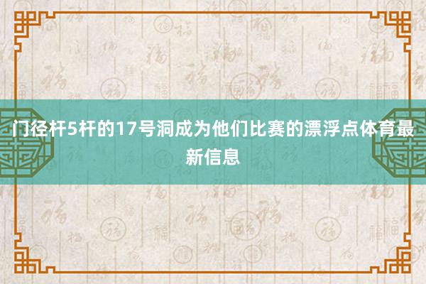 门径杆5杆的17号洞成为他们比赛的漂浮点体育最新信息