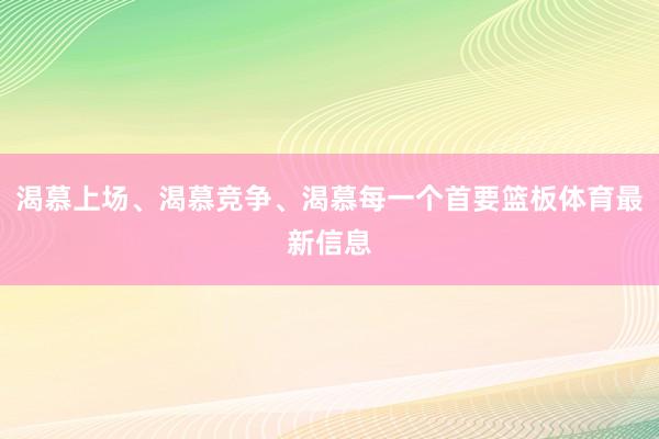 渴慕上场、渴慕竞争、渴慕每一个首要篮板体育最新信息