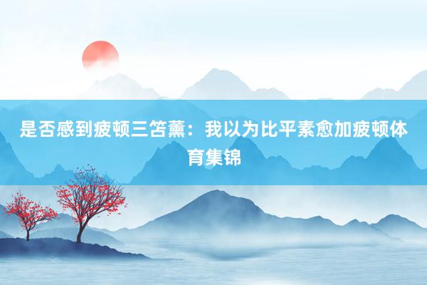 是否感到疲顿　　三笘薰：我以为比平素愈加疲顿体育集锦