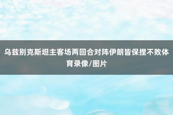 乌兹别克斯坦主客场两回合对阵伊朗皆保捏不败体育录像/图片