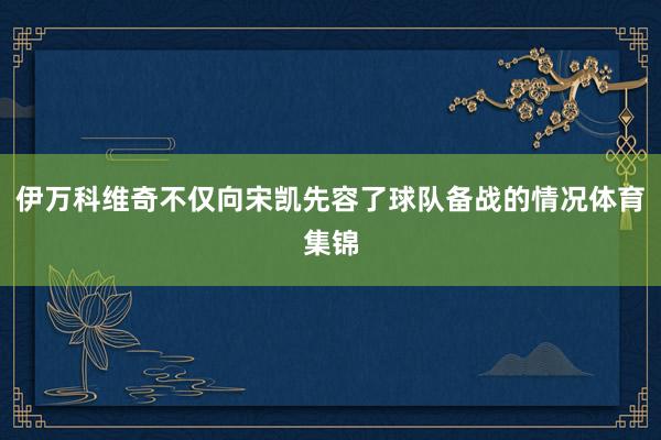 伊万科维奇不仅向宋凯先容了球队备战的情况体育集锦