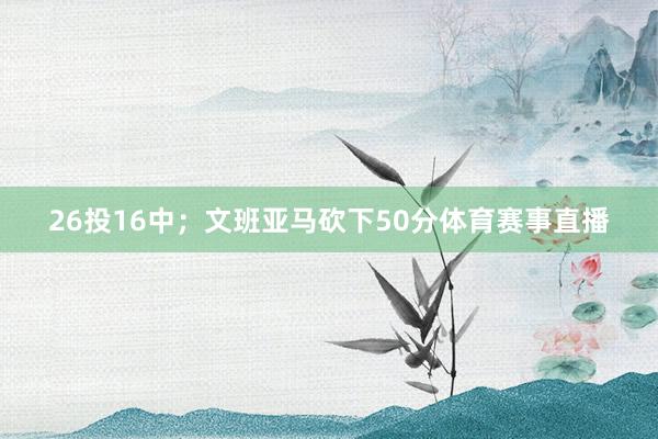 26投16中；文班亚马砍下50分体育赛事直播