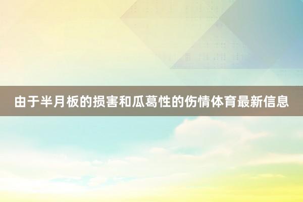 由于半月板的损害和瓜葛性的伤情体育最新信息