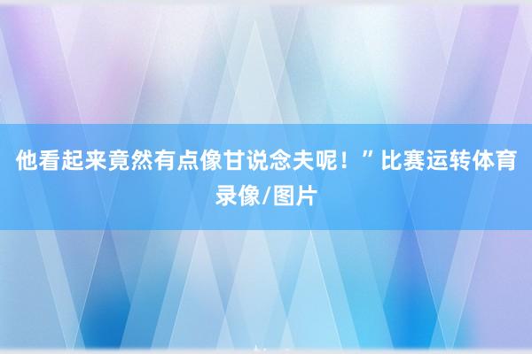 他看起来竟然有点像甘说念夫呢！”比赛运转体育录像/图片