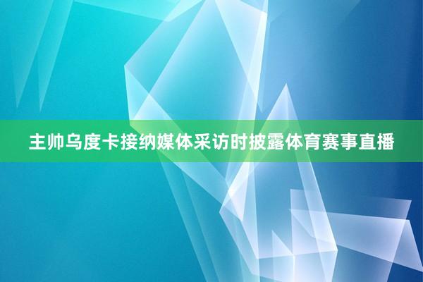 主帅乌度卡接纳媒体采访时披露体育赛事直播