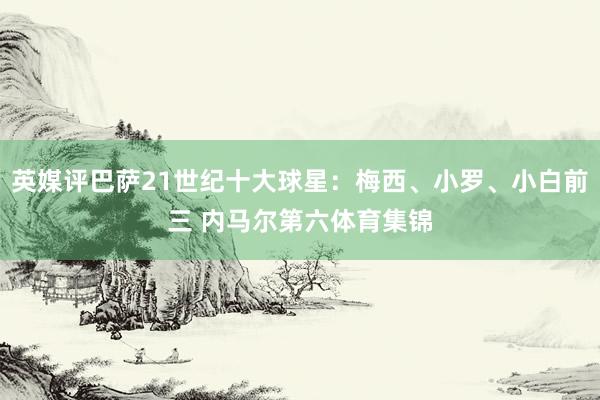 英媒评巴萨21世纪十大球星：梅西、小罗、小白前三 内马尔第六体育集锦