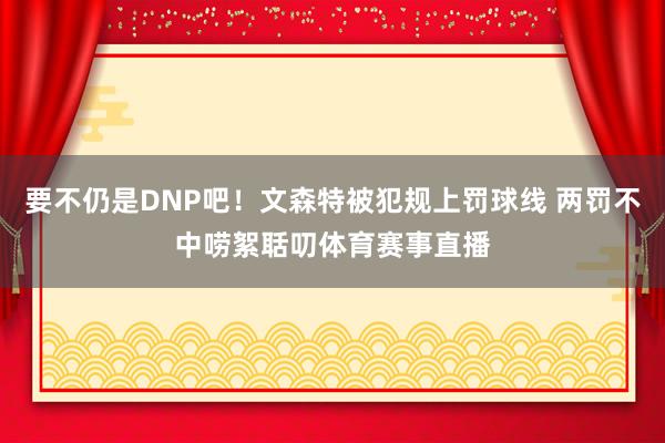 要不仍是DNP吧！文森特被犯规上罚球线 两罚不中唠絮聒叨体育赛事直播