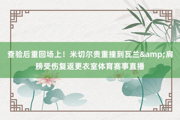 查验后重回场上！米切尔贵重撞到瓦兰&肩膀受伤复返更衣室体育赛事直播