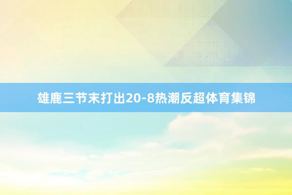 雄鹿三节末打出20-8热潮反超体育集锦