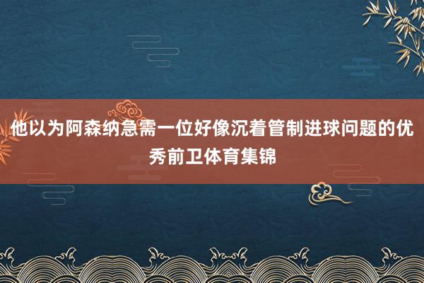 他以为阿森纳急需一位好像沉着管制进球问题的优秀前卫体育集锦