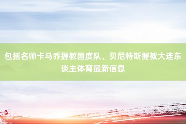 包括名帅卡马乔握教国度队、贝尼特斯握教大连东谈主体育最新信息