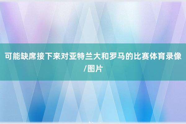 可能缺席接下来对亚特兰大和罗马的比赛体育录像/图片