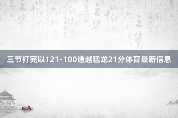 三节打完以121-100逾越猛龙21分体育最新信息