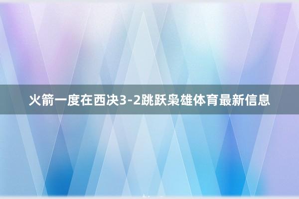 火箭一度在西决3-2跳跃枭雄体育最新信息