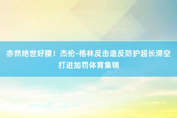 亦然绝世好腰！杰伦-格林反击造反防护超长滞空打进加罚体育集锦