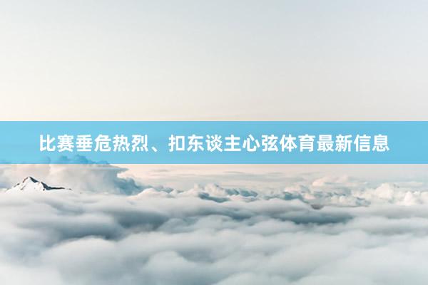 比赛垂危热烈、扣东谈主心弦体育最新信息