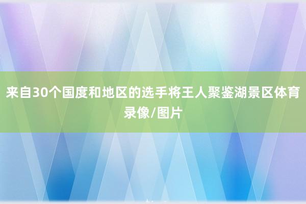 来自30个国度和地区的选手将王人聚鉴湖景区体育录像/图片