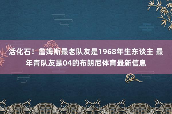 活化石！詹姆斯最老队友是1968年生东谈主 最年青队友是04的布朗尼体育最新信息