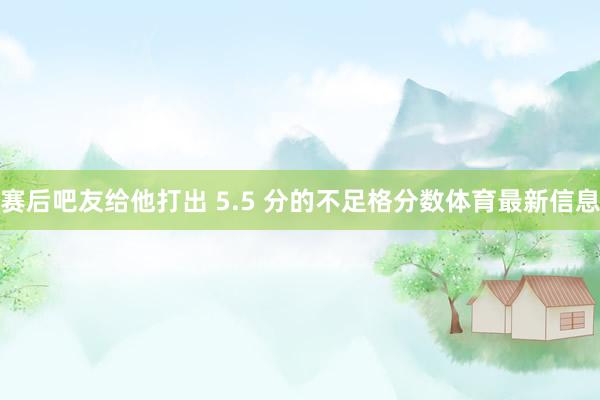 赛后吧友给他打出 5.5 分的不足格分数体育最新信息