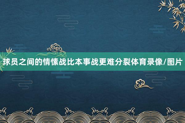 球员之间的情愫战比本事战更难分裂体育录像/图片