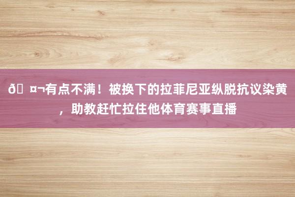 🤬有点不满！被换下的拉菲尼亚纵脱抗议染黄，助教赶忙拉住他体育赛事直播