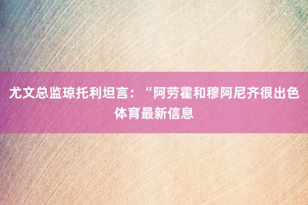 尤文总监琼托利坦言：“阿劳霍和穆阿尼齐很出色体育最新信息