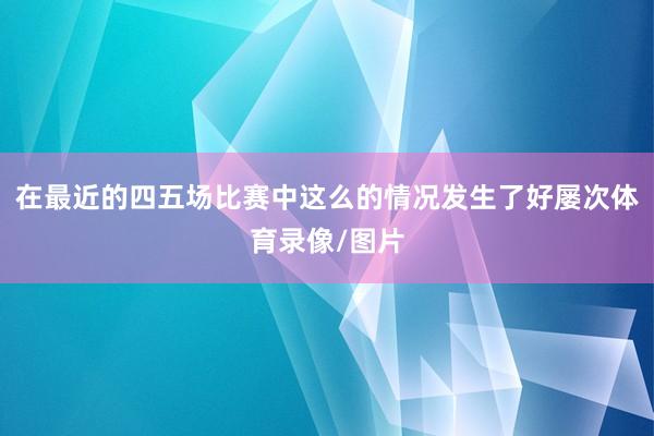 在最近的四五场比赛中这么的情况发生了好屡次体育录像/图片