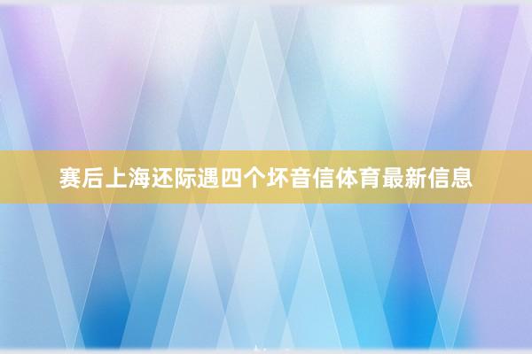 赛后上海还际遇四个坏音信体育最新信息