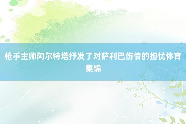 枪手主帅阿尔特塔抒发了对萨利巴伤情的担忧体育集锦