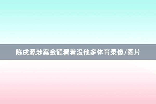 陈戌源涉案金额看着没他多体育录像/图片