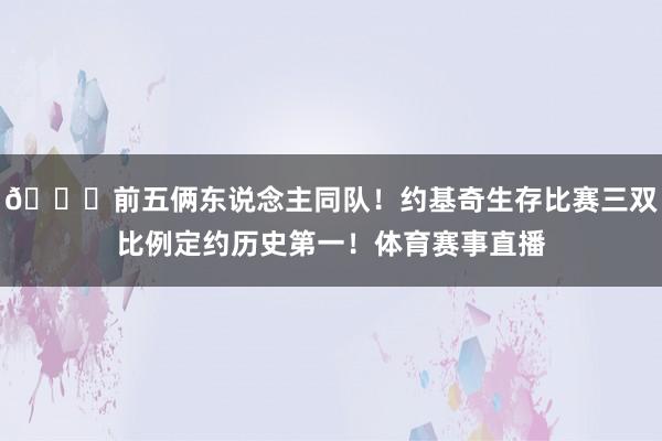 😀前五俩东说念主同队！约基奇生存比赛三双比例定约历史第一！体育赛事直播