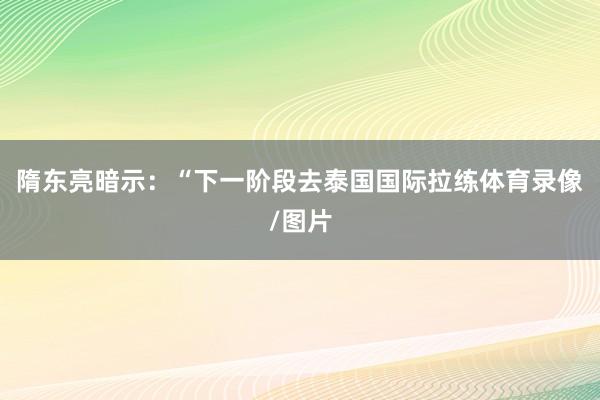 隋东亮暗示：“下一阶段去泰国国际拉练体育录像/图片