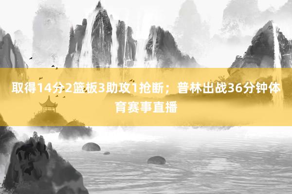 取得14分2篮板3助攻1抢断；普林出战36分钟体育赛事直播